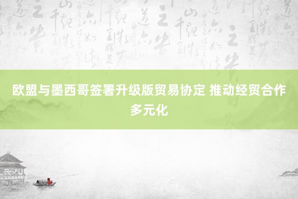 欧盟与墨西哥签署升级版贸易协定 推动经贸合作多元化