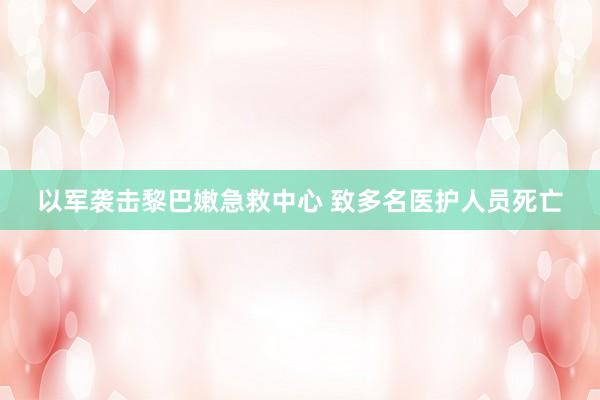以军袭击黎巴嫩急救中心 致多名医护人员死亡