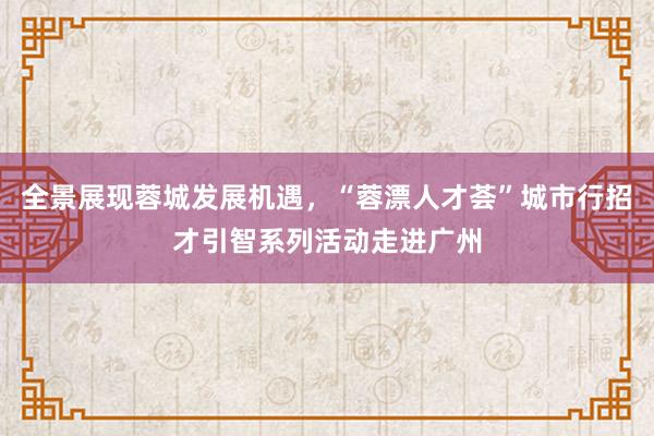 全景展现蓉城发展机遇，“蓉漂人才荟”城市行招才引智系列活动走进广州