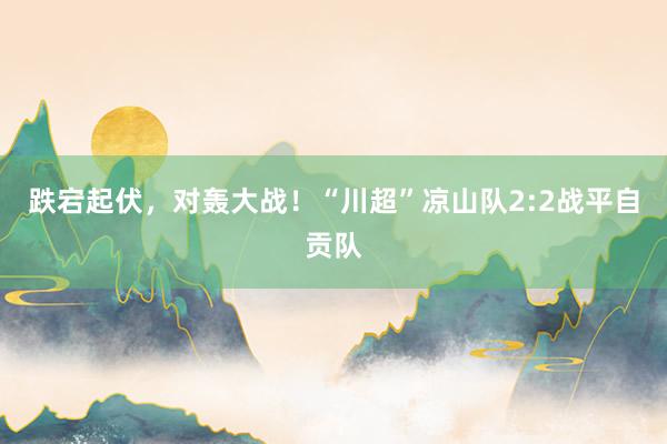 跌宕起伏，对轰大战！“川超”凉山队2:2战平自贡队