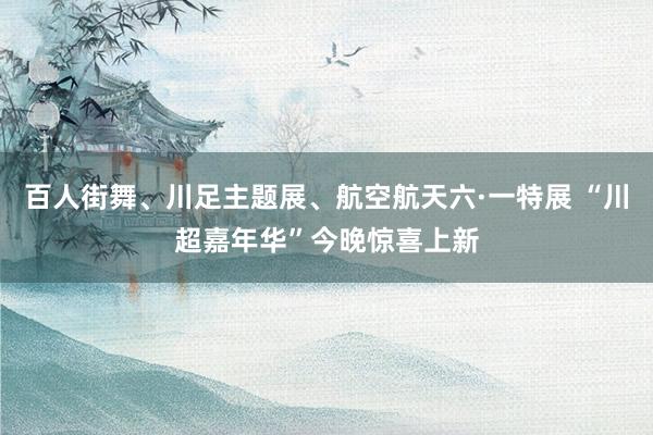 百人街舞、川足主题展、航空航天六·一特展 “川超嘉年华”今晚惊喜上新