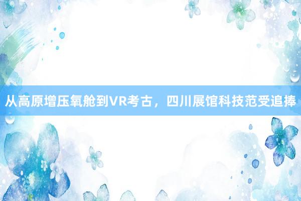 从高原增压氧舱到VR考古，四川展馆科技范受追捧