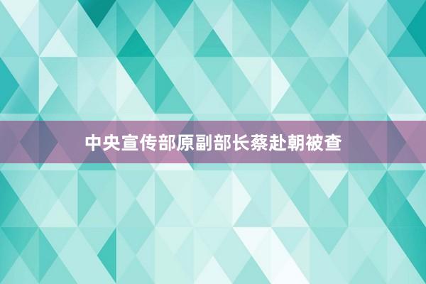 中央宣传部原副部长蔡赴朝被查