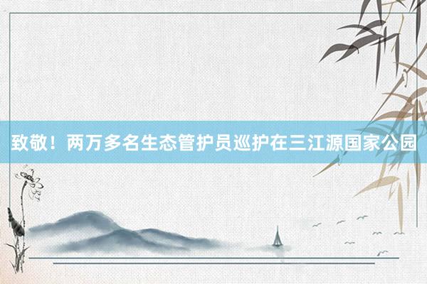 致敬！两万多名生态管护员巡护在三江源国家公园