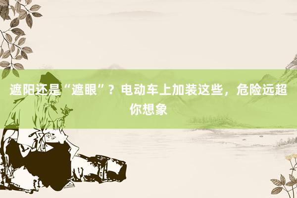 遮阳还是“遮眼”？电动车上加装这些，危险远超你想象