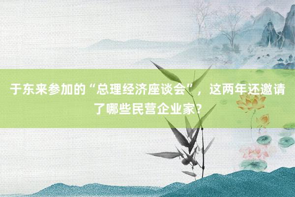 于东来参加的“总理经济座谈会”，这两年还邀请了哪些民营企业家？