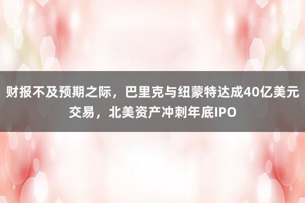 财报不及预期之际，巴里克与纽蒙特达成40亿美元交易，北美资产冲刺年底IPO