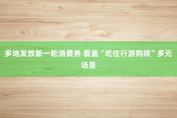 多地发放新一轮消费券 覆盖“吃住行游购娱”多元场景