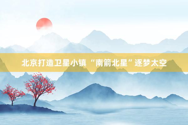北京打造卫星小镇 “南箭北星”逐梦太空