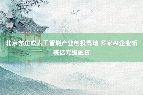北京亦庄成人工智能产业创投高地 多家AI企业斩获亿元级融资
