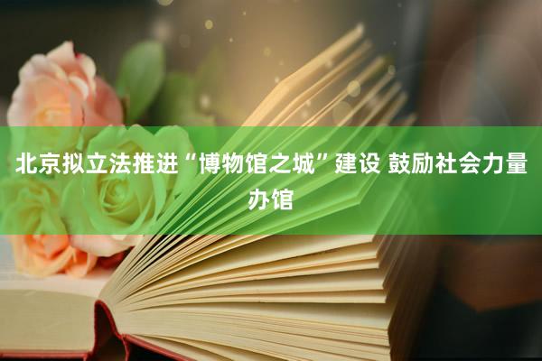 北京拟立法推进“博物馆之城”建设 鼓励社会力量办馆