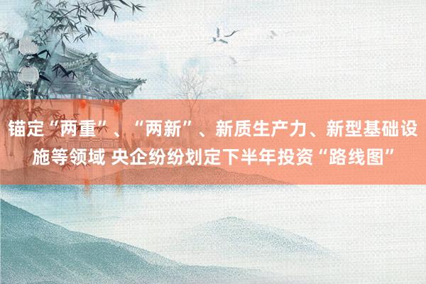 锚定“两重”、“两新”、新质生产力、新型基础设施等领域 央企纷纷划定下半年投资“路线图”