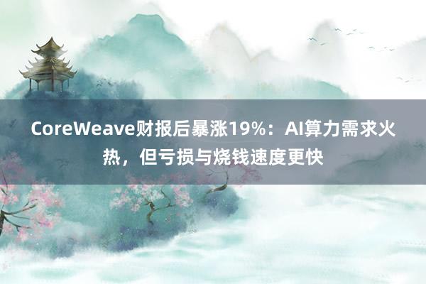 CoreWeave财报后暴涨19%：AI算力需求火热，但亏损与烧钱速度更快