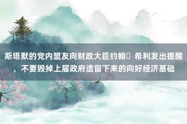 斯塔默的党内盟友向财政大臣约翰・希利发出提醒，不要毁掉上届政府遗留下来的向好经济基础