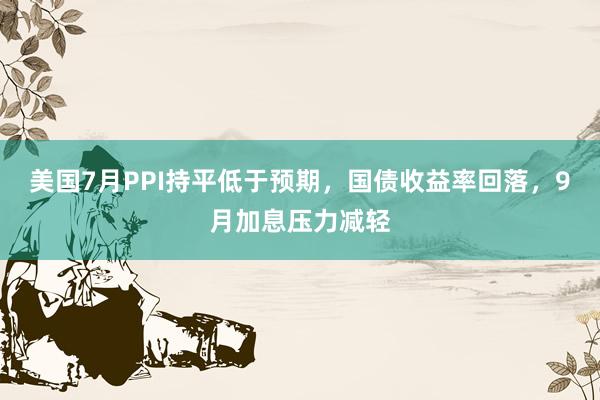美国7月PPI持平低于预期，国债收益率回落，9月加息压力减轻