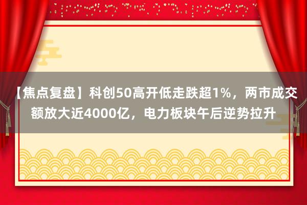 【焦点复盘】科创50高开低走跌超1%，两市成交额放大近4000亿，电力板块午后逆势拉升
