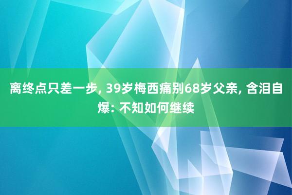 离终点只差一步, 39岁梅西痛别68岁父亲, 含泪自爆: 不知如何继续
