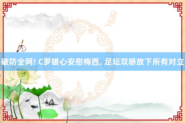 破防全网! C罗暖心安慰梅西, 足坛双骄放下所有对立
