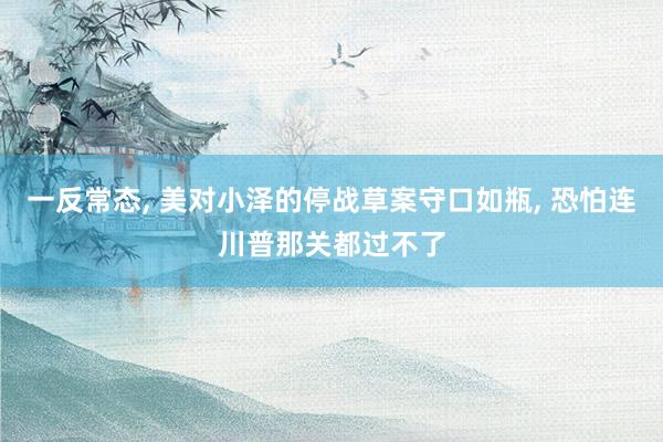 一反常态, 美对小泽的停战草案守口如瓶, 恐怕连川普那关都过不了