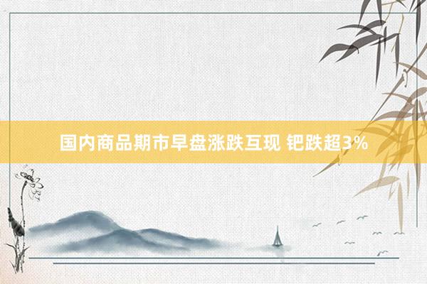 国内商品期市早盘涨跌互现 钯跌超3%