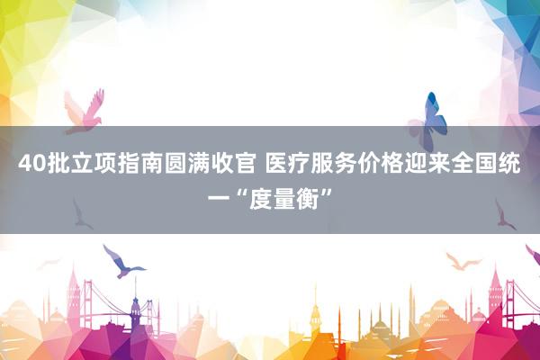 40批立项指南圆满收官 医疗服务价格迎来全国统一“度量衡”