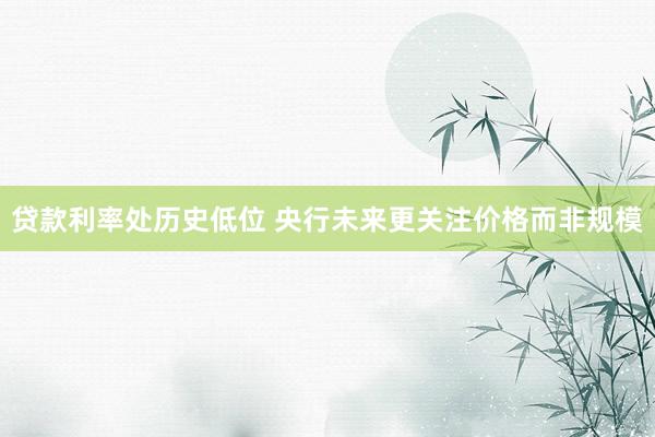贷款利率处历史低位 央行未来更关注价格而非规模