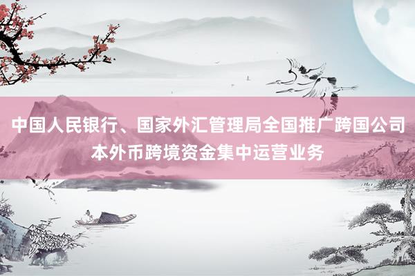 中国人民银行、国家外汇管理局全国推广跨国公司本外币跨境资金集中运营业务