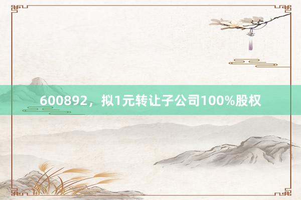 600892，拟1元转让子公司100%股权