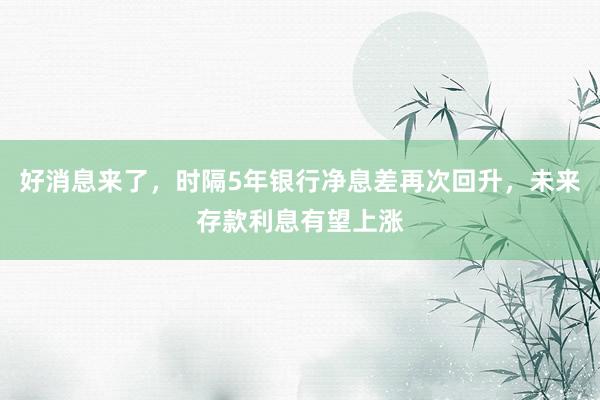 好消息来了，时隔5年银行净息差再次回升，未来存款利息有望上涨