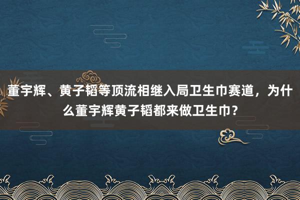 董宇辉、黄子韬等顶流相继入局卫生巾赛道，为什么董宇辉黄子韬都来做卫生巾？