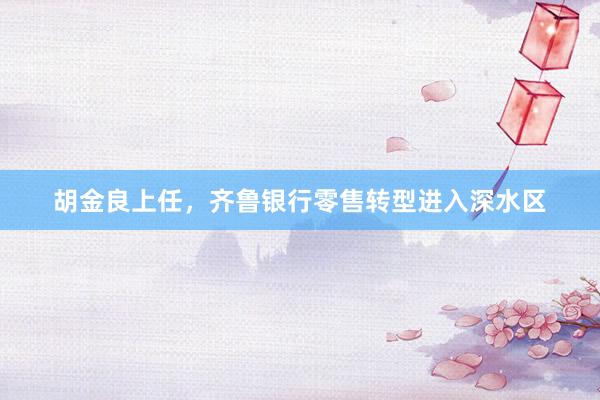 胡金良上任，齐鲁银行零售转型进入深水区