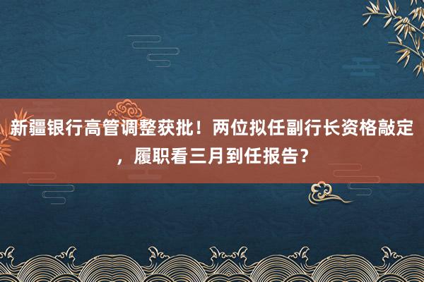新疆银行高管调整获批！两位拟任副行长资格敲定，履职看三月到任报告？