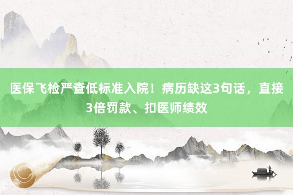 医保飞检严查低标准入院！病历缺这3句话，直接3倍罚款、扣医师绩效