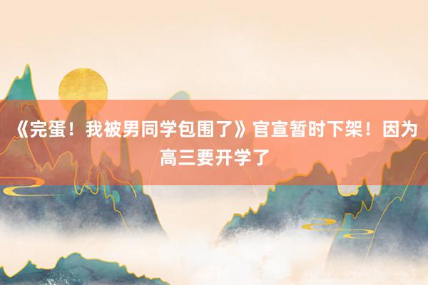 《完蛋！我被男同学包围了》官宣暂时下架！因为高三要开学了