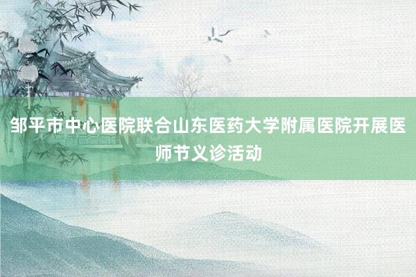 邹平市中心医院联合山东医药大学附属医院开展医师节义诊活动