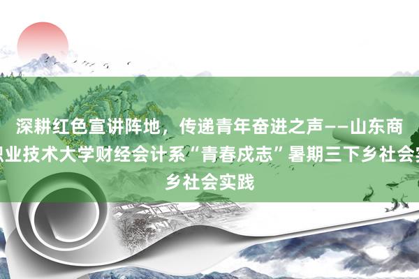深耕红色宣讲阵地，传递青年奋进之声——山东商业职业技术大学财经会计系“青春戍志”暑期三下乡社会实践