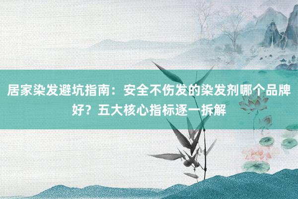 居家染发避坑指南：安全不伤发的染发剂哪个品牌好？五大核心指标逐一拆解