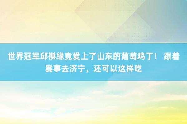 世界冠军邱祺缘竟爱上了山东的葡萄鸡丁！ 跟着赛事去济宁，还可以这样吃