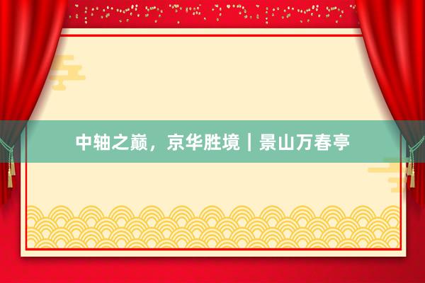 中轴之巅，京华胜境｜景山万春亭