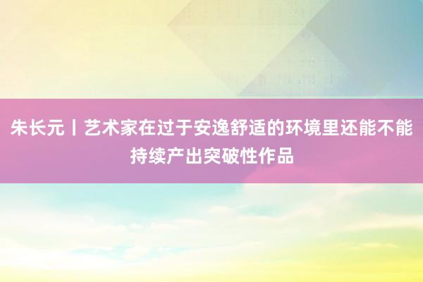 朱长元丨艺术家在过于安逸舒适的环境里还能不能持续产出突破性作品