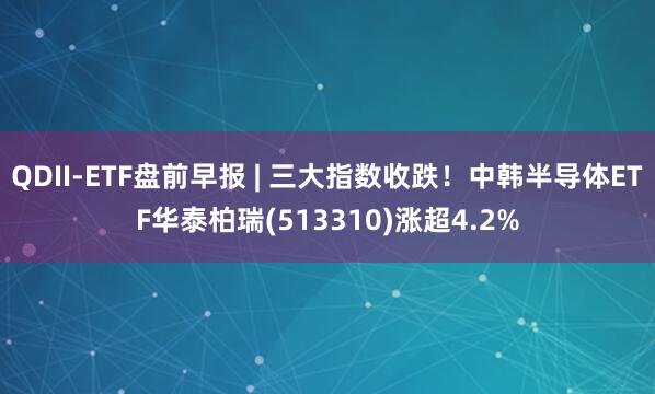 QDII-ETF盘前早报 | 三大指数收跌！中韩半导体ETF华泰柏瑞(513310)涨超4.2%