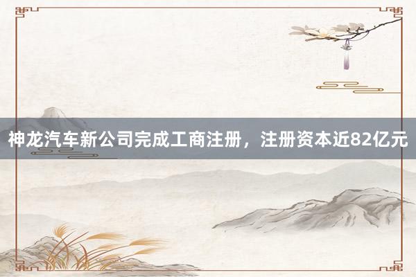神龙汽车新公司完成工商注册，注册资本近82亿元
