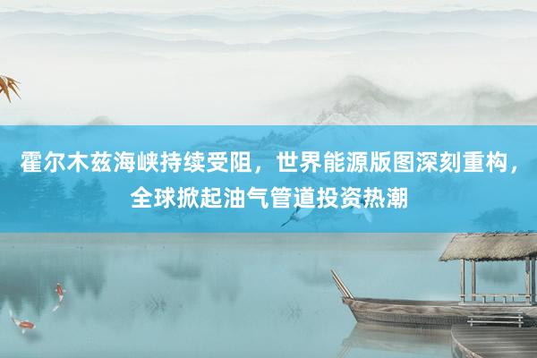 霍尔木兹海峡持续受阻，世界能源版图深刻重构，全球掀起油气管道投资热潮
