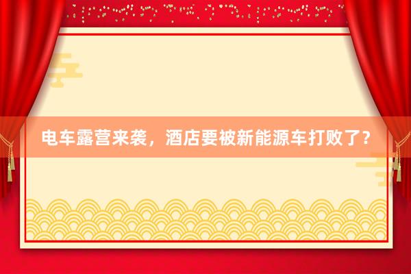 电车露营来袭，酒店要被新能源车打败了？