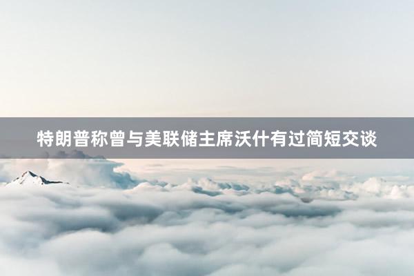 特朗普称曾与美联储主席沃什有过简短交谈