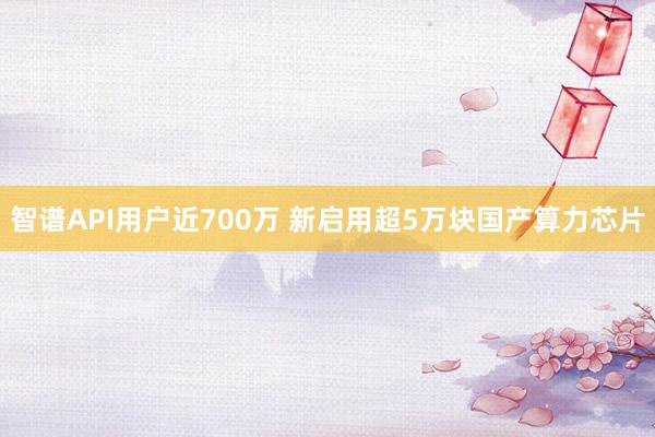 智谱API用户近700万 新启用超5万块国产算力芯片