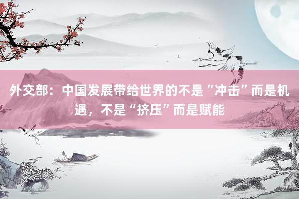 外交部：中国发展带给世界的不是“冲击”而是机遇，不是“挤压”而是赋能