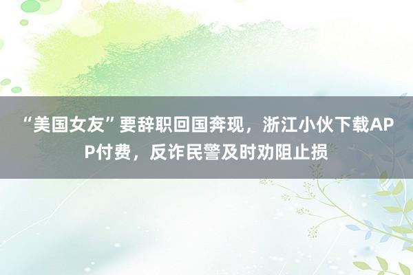 “美国女友”要辞职回国奔现，浙江小伙下载APP付费，反诈民警及时劝阻止损