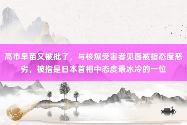 高市早苗又被批了，与核爆受害者见面被指态度恶劣，被指是日本首相中态度最冰冷的一位