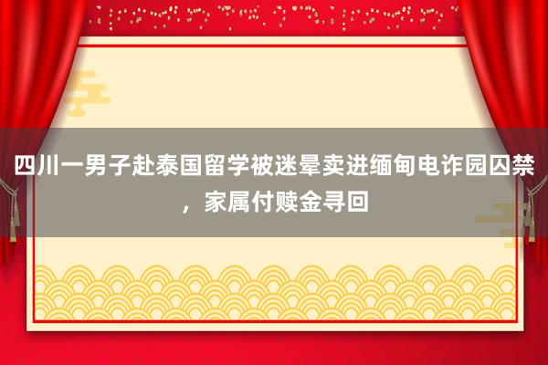 四川一男子赴泰国留学被迷晕卖进缅甸电诈园囚禁，家属付赎金寻回